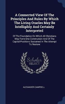 A Connected View of the Principles and Rules by Which the Living Oracles May Be Intelligibly and Certainly Interpreted by Alexander Campbell image