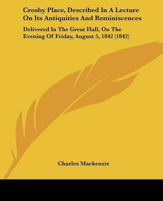 Crosby Place, Described In A Lecture On Its Antiquities And Reminiscences: Delivered In The Great Hall, On The Evening Of Friday, August 5, 1842 (1842) on Paperback by Charles Mackenzie