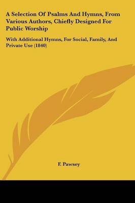 A Selection Of Psalms And Hymns, From Various Authors, Chiefly Designed For Public Worship: With Additional Hymns, For Social, Family, And Private Use (1840) on Paperback by F Pawsey