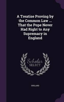 A Treatise Proving by the Common Law ... That the Pope Never Had Right to Any Supremacy in England image