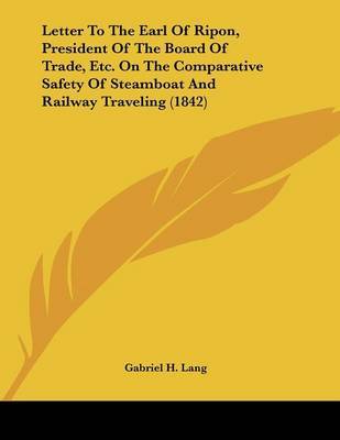 Letter to the Earl of Ripon, President of the Board of Trade, Etc. on the Comparative Safety of Steamboat and Railway Traveling (1842) on Paperback by Gabriel H Lang