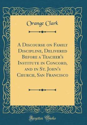 A Discourse on Family Discipline, Delivered Before a Teacher's Institute in Concord, and in St. John's Church, San Francisco (Classic Reprint) by Orange Clark image
