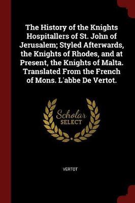 The History of the Knights Hospitallers of St. John of Jerusalem; Styled Afterwards, the Knights of Rhodes, and at Present, the Knights of Malta. Translated from the French of Mons. L'Abbe de Vertot. by Vertot