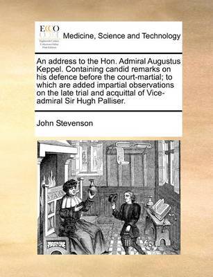 An Address to the Hon. Admiral Augustus Keppel. Containing Candid Remarks on His Defence Before the Court-Martial; To Which Are Added Impartial Observations on the Late Trial and Acquittal of Vice-Admiral Sir Hugh Palliser. by John Stevenson