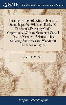 Sermons on the Following Subjects; I. Saints Imperfect Whilst on Earth. IX. the Saint's Extremity God's Opportunity. with an Abstract of Consul Dean's Narrative, Relating to His Suffering Shipwreck and Wonderful Preservation, 1710 by Samuel Wilson image