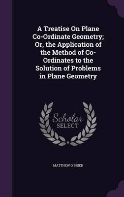 A Treatise on Plane Co-Ordinate Geometry; Or, the Application of the Method of Co-Ordinates to the Solution of Problems in Plane Geometry by Matthew O'Brien image