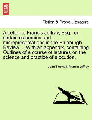 A Letter to Francis Jeffray, Esq., on Certain Calumnies and Misrepresentations in the Edinburgh Review ... with an Appendix, Containing Outlines of a Course of Lectures on the Science and Practice of Elocution. by John Thelwall