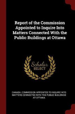 Report of the Commission Appointed to Inquire Into Matters Connected with the Public Buildings at Ottawa