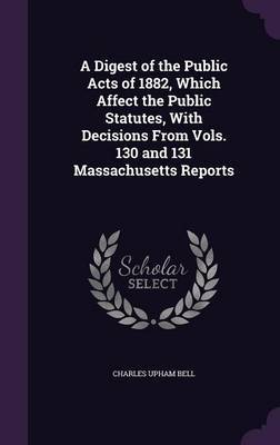 A Digest of the Public Acts of 1882, Which Affect the Public Statutes, with Decisions from Vols. 130 and 131 Massachusetts Reports by Charles Upham Bell image