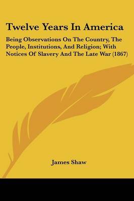 Twelve Years In America: Being Observations On The Country, The People, Institutions, And Religion; With Notices Of Slavery And The Late War (1867) on Paperback by James Shaw