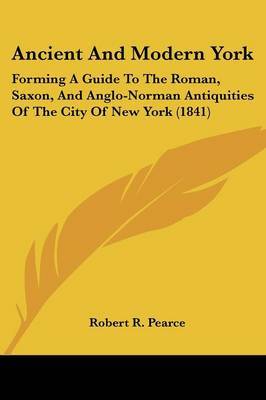 Ancient And Modern York: Forming A Guide To The Roman, Saxon, And Anglo-Norman Antiquities Of The City Of New York (1841) on Paperback by Robert R Pearce