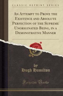 An Attempt to Prove the Existence and Absolute Perfection of the Supreme Unoriginated Being, in a Demonstrative Manner (Classic Reprint) by Hugh Hamilton