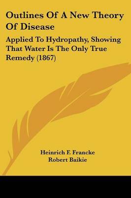 Outlines Of A New Theory Of Disease: Applied To Hydropathy, Showing That Water Is The Only True Remedy (1867) by Heinrich F Francke image