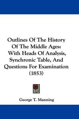 Outlines Of The History Of The Middle Ages: With Heads Of Analysis, Synchronic Table, And Questions For Examination (1853) on Hardback by George T Manning