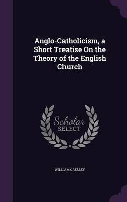 Anglo-Catholicism, a Short Treatise on the Theory of the English Church on Hardback by William Gresley