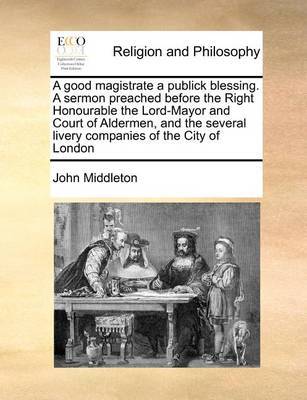 A Good Magistrate a Publick Blessing. a Sermon Preached Before the Right Honourable the Lord-Mayor and Court of Aldermen, and the Several Livery Companies of the City of London by John Middleton image