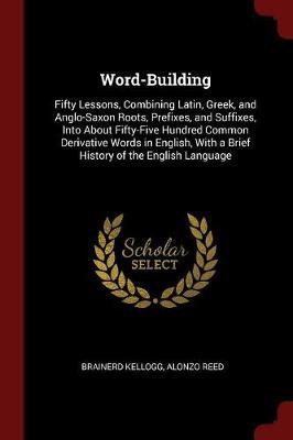 Word-Building. Fifty Lessons, Combining Latin, Greek, and Anglo-Saxon Roots, Prefixes, and Suffixes, Into about Fifty-Five Hundred Common Derivative Words in English, with a Brief History of the English Language by Brainerd Kellogg