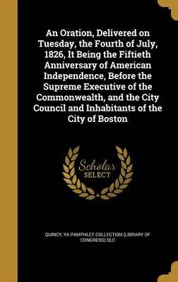 An Oration, Delivered on Tuesday, the Fourth of July, 1826, It Being the Fiftieth Anniversary of American Independence, Before the Supreme Executive of the Commonwealth, and the City Council and Inhabitants of the City of Boston image