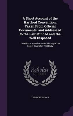 A Short Account of the Hartford Convention, Taken from Official Documents, and Addressed to the Fair Minded and the Well Disposed by Theodore Lyman image
