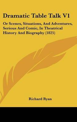 Dramatic Table Talk V1: Or Scenes, Situations, And Adventures, Serious And Comic, In Theatrical History And Biography (1825) on Hardback by Richard Ryan