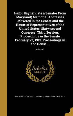 Isidor Rayner (Late a Senator from Maryland) Memorial Addresses Delivered in the Senate and the House of Representatives of the United States, Sixty-Second Congress, Third Session. Proceedings in the Senate February 22, 1913. Proceedings in the House...; on Hardback