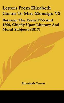 Letters From Elizabeth Carter To Mrs. Monatgu V3: Between The Years 1755 And 1800, Chiefly Upon Literary And Moral Subjects (1817) on Hardback by Elizabeth Carter