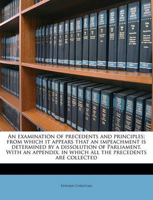 An Examination of Precedents and Principles; From Which It Appears That an Impeachment Is Determined by a Dissolution of Parliament. with an Appendix, in Which All the Precedents Are Collected on Paperback by Edward Christian