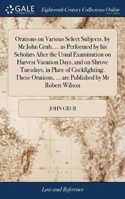 Orations on Various Select Subjects, by MR John Grub, ... as Performed by His Scholars After the Usual Examination on Harvest Vacation Days, and on Shrove Tuesdays, in Place of Cockfighting. These Orations, ... Are Published by MR Robert Wilson by John Grub image