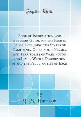 Book of Information, and Settlers Guide for the Pacific Slope, Including the States of California, Oregon and Nevada, and Territories of Washington and Idaho, with a Description of and the Peculiarities of Each (Classic Reprint) by J. M. Harrison image