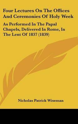 Four Lectures On The Offices And Ceremonies Of Holy Week: As Performed In The Papal Chapels, Delivered In Rome, In The Lent Of 1837 (1839) by Nicholas Patrick Wiseman image