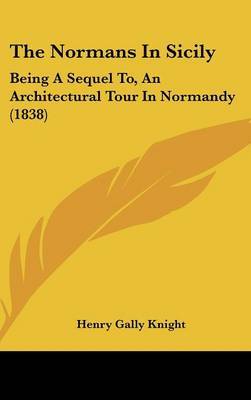 The Normans In Sicily: Being A Sequel To, An Architectural Tour In Normandy (1838) on Hardback by Henry Gally Knight