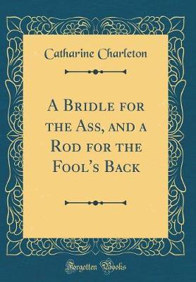 A Bridle for the Ass, and a Rod for the Fool's Back (Classic Reprint) by Catharine Charleton image