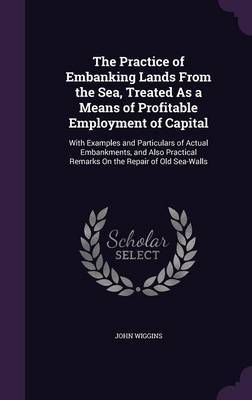 The Practice of Embanking Lands from the Sea, Treated as a Means of Profitable Employment of Capital on Hardback by John Wiggins