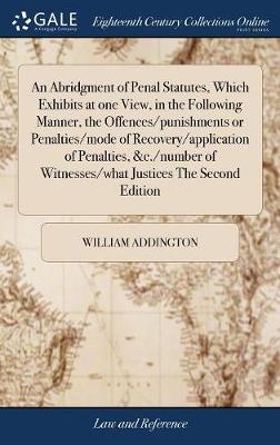An Abridgment of Penal Statutes, Which Exhibits at One View, in the Following Manner, the Offences/Punishments or Penalties/Mode of Recovery/Application of Penalties, &c./Number of Witnesses/What Justices the Second Edition by William Addington image