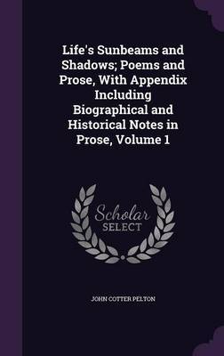 Life's Sunbeams and Shadows; Poems and Prose, with Appendix Including Biographical and Historical Notes in Prose, Volume 1 on Hardback by John Cotter Pelton