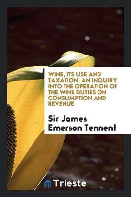 Wine, Its Use and Taxation. an Inquiry Into the Operation of the Wine Duties on Consumption and Revenue by Sir James Emerson Tennent image