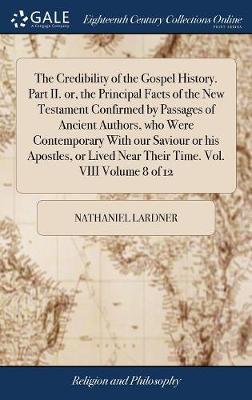 The Credibility of the Gospel History. Part II. Or, the Principal Facts of the New Testament Confirmed by Passages of Ancient Authors, Who Were Contemporary with Our Saviour or His Apostles, or Lived Near Their Time. Vol. VIII Volume 8 of 12 on Hardback by Nathaniel Lardner