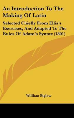 An Introduction to the Making of Latin: Selected Chiefly from Ellis's Exercises, and Adapted to the Rules of Adam's Syntax (1801) by William Biglow image