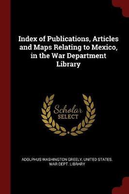 Index of Publications, Articles and Maps Relating to Mexico, in the War Department Library by Adolphus Washington Greely