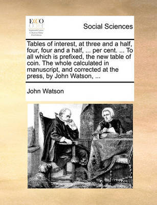 Tables of Interest, at Three and a Half, Four, Four and a Half, ... Per Cent. ... to All Which Is Prefixed, the New Table of Coin. the Whole Calculated in Manuscript, and Corrected at the Press, by John Watson, ... by John Watson