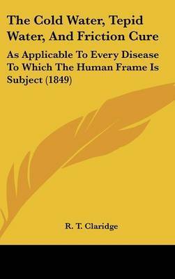 The Cold Water, Tepid Water, And Friction Cure: As Applicable To Every Disease To Which The Human Frame Is Subject (1849) on Hardback by R T Claridge