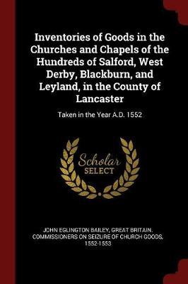 Inventories of Goods in the Churches and Chapels of the Hundreds of Salford, West Derby, Blackburn, and Leyland, in the County of Lancaster by John Eglington Bailey