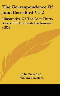 The Correspondence of John Beresford V1-2: Illustrative of the Last Thirty Years of the Irish Parliament (1854) on Hardback by John Beresford