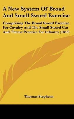 A New System of Broad and Small Sword Exercise: Comprising the Broad Sword Exercise for Cavalry and the Small Sword Cut and Thrust Practice for Infantry (1843) on Hardback by Thomas Stephens