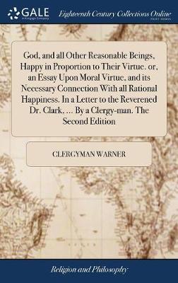 God, and All Other Reasonable Beings, Happy in Proportion to Their Virtue. Or, an Essay Upon Moral Virtue, and Its Necessary Connection with All Rational Happiness. in a Letter to the Reverened Dr. Clark, ... by a Clergy-Man. the Second Edition by Clergyman Warner image