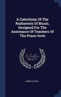 A Catechism of the Rudiments of Music, Designed for the Assistance of Teachers of the Piano-Forte on Hardback by James Clarke