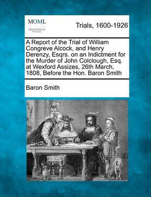 A Report of the Trial of William Congreve Alcock, and Henry Derenzy, Esqrs. on an Indictment for the Murder of John Colclough, Esq. at Wexford Assizes, 26th March, 1808, Before the Hon. Baron Smith by Baron Smith