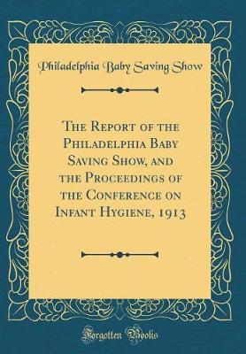 The Report of the Philadelphia Baby Saving Show, and the Proceedings of the Conference on Infant Hygiene, 1913 (Classic Reprint) by Philadelphia Baby Saving Show image