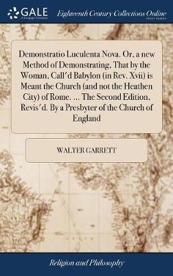 Demonstratio Luculenta Nova. Or, a New Method of Demonstrating, That by the Woman, Call'd Babylon (in Rev. XVII) Is Meant the Church (and Not the Heathen City) of Rome. ... the Second Edition, Revis'd. by a Presbyter of the Church of England by Walter Garrett image