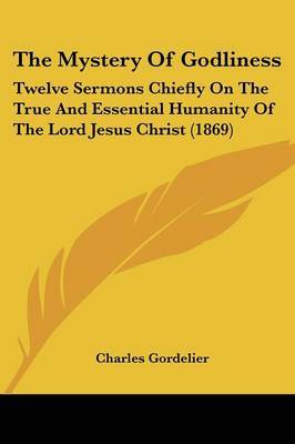 The Mystery Of Godliness: Twelve Sermons Chiefly On The True And Essential Humanity Of The Lord Jesus Christ (1869) on Paperback by Charles Gordelier